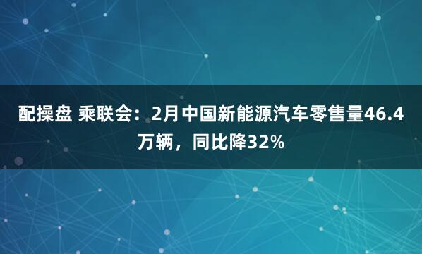 配操盘 乘联会：2月中国新能源汽车零售量46.4万辆，同比降32%
