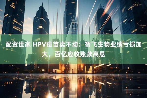 配资世家 HPV疫苗卖不动：智飞生物业绩亏损加大，百亿应收账款高悬