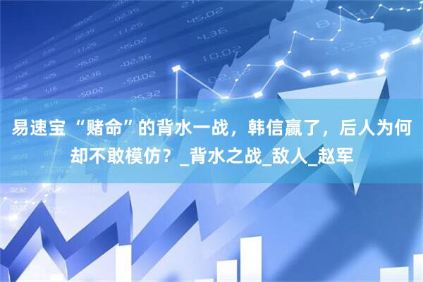 易速宝 “赌命”的背水一战，韩信赢了，后人为何却不敢模仿？_背水之战_敌人_赵军