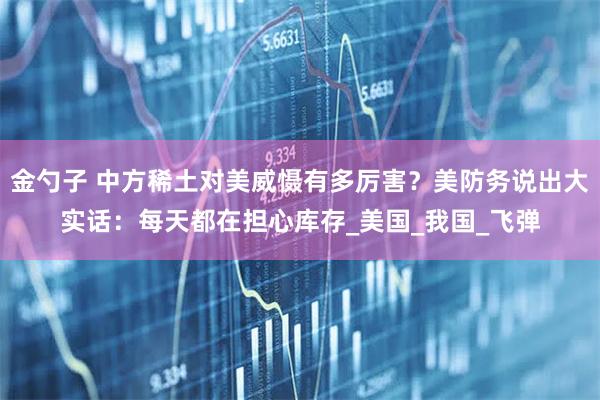 金勺子 中方稀土对美威慑有多厉害？美防务说出大实话：每天都在担心库存_美国_我国_飞弹