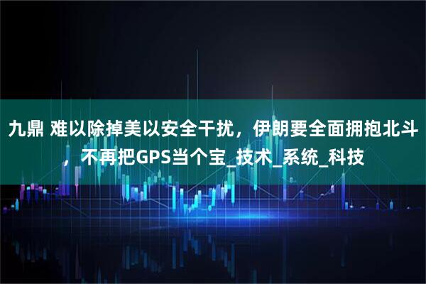 九鼎 难以除掉美以安全干扰，伊朗要全面拥抱北斗，不再把GPS当个宝_技术_系统_科技