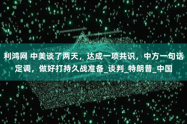 利鸿网 中美谈了两天，达成一项共识，中方一句话定调，做好打持久战准备_谈判_特朗普_中国