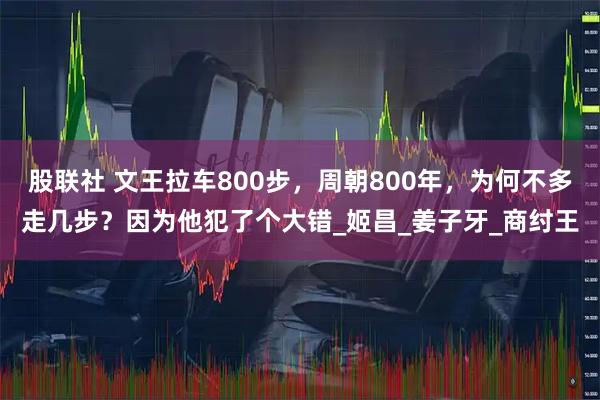 股联社 文王拉车800步，周朝800年，为何不多走几步？因为他犯了个大错_姬昌_姜子牙_商纣王