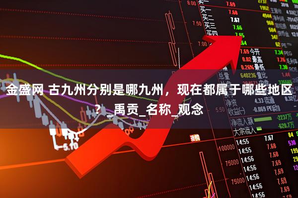 金盛网 古九州分别是哪九州,现在都属于哪些地区?_禹贡_名称_观念