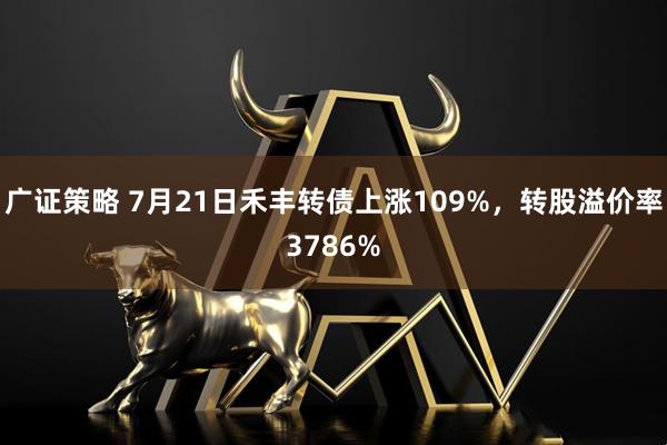 广证策略 7月21日禾丰转债上涨109%,转股溢价率3786%