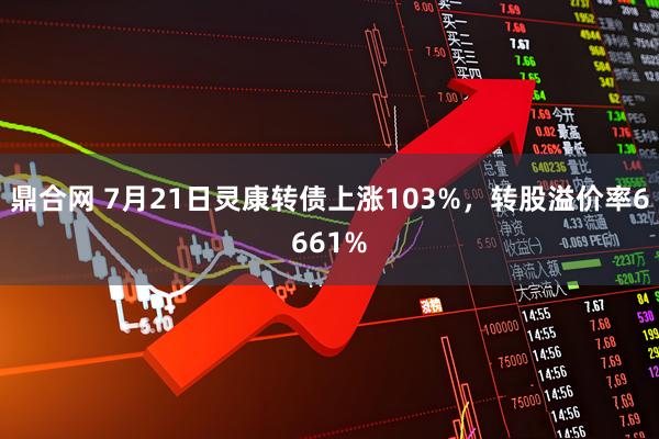 鼎合网 7月21日灵康转债上涨103%,转股溢价率6661%