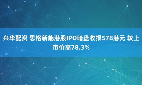 兴华配资 思格新能港股IPO暗盘收报578港元 较上市价高78.3%