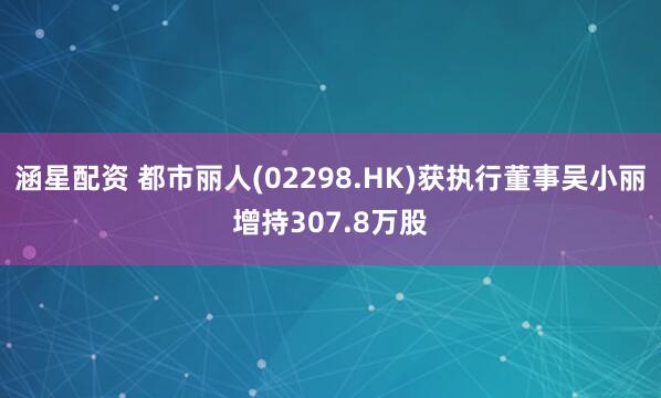 涵星配资 都市丽人(02298.HK)获执行董事吴小丽增持307.8万股