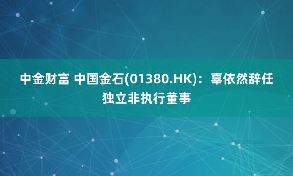 中金财富 中国金石(01380.HK)：辜依然辞任独立非执行董事