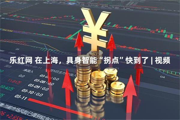 乐红网 在上海，具身智能“拐点”快到了 | 视频