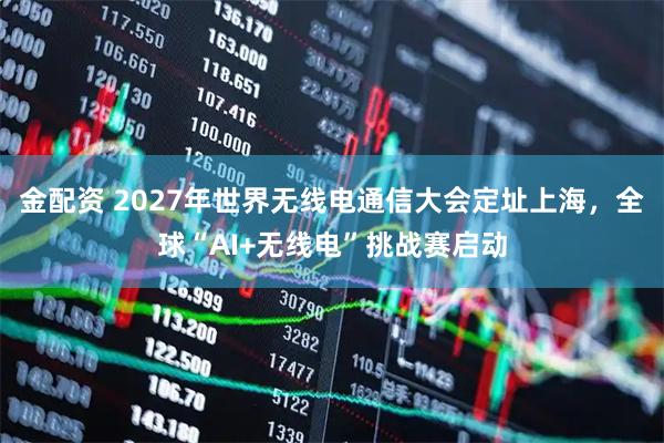 金配资 2027年世界无线电通信大会定址上海，全球“AI+无线电”挑战赛启动