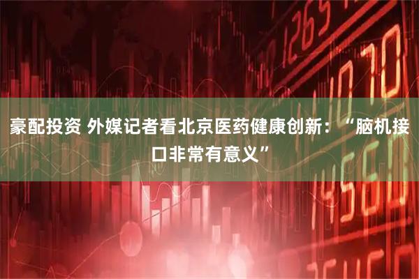 豪配投资 外媒记者看北京医药健康创新:“脑机接口非常有意义”