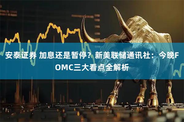 安泰证券 加息还是暂停?新美联储通讯社:今晚FOMC三大看点全解析