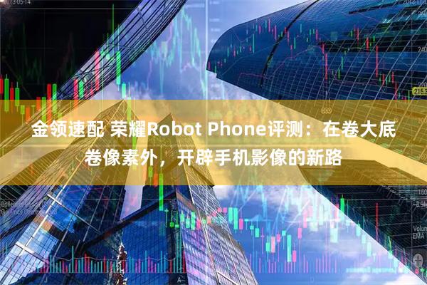 金领速配 荣耀Robot Phone评测:在卷大底卷像素外,开辟手机影像的新路