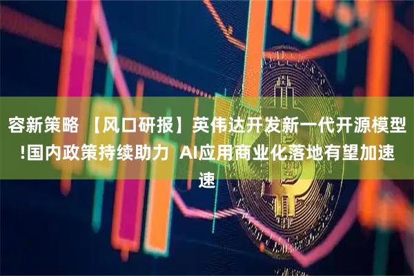 容新策略 【风口研报】英伟达开发新一代开源模型!国内政策持续助力  AI应用商业化落地有望加速